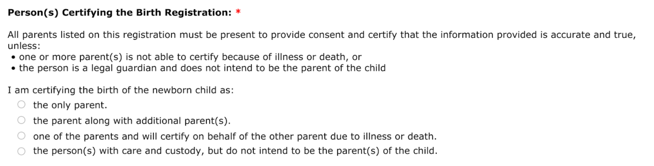 Question for person certifying the birth registration. Selections include: the only parent, the parent along with additional parent(s), one of the parents and will certify on behalf of the other parent due to illness or death, and the person with care and custody, but do not intend to be the parent(s) of the child.